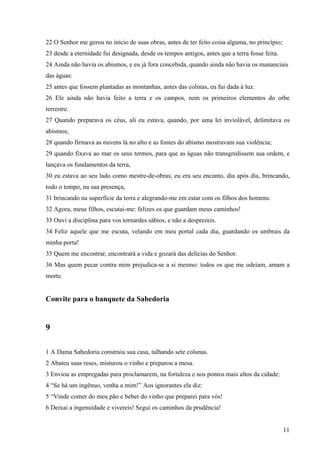 11
22 O Senhor me gerou no início de suas obras, antes de ter feito coisa alguma, no princípio;
23 desde a eternidade fui designada, desde os tempos antigos, antes que a terra fosse feita.
24 Ainda não havia os abismos, e eu já fora concebida, quando ainda não havia os mananciais
das águas:
25 antes que fossem plantadas as montanhas, antes das colinas, eu fui dada à luz.
26 Ele ainda não havia feito a terra e os campos, nem os primeiros elementos do orbe
terrestre.
27 Quando preparava os céus, ali eu estava, quando, por uma lei inviolável, delimitava os
abismos;
28 quando firmava as nuvens lá no alto e as fontes do abismo mostravam sua violência;
29 quando fixava ao mar os seus termos, para que as águas não transgredissem sua ordem, e
lançava os fundamentos da terra,
30 eu estava ao seu lado como mestre-de-obras; eu era seu encanto, dia após dia, brincando,
todo o tempo, na sua presença,
31 brincando na superfície da terra e alegrando-me em estar com os filhos dos homens.
32 Agora, meus filhos, escutai-me: felizes os que guardam meus caminhos!
33 Ouvi a disciplina para vos tornardes sábios, e não a desprezeis.
34 Feliz aquele que me escuta, velando em meu portal cada dia, guardando os umbrais da
minha porta!
35 Quem me encontrar, encontrará a vida e gozará das delícias do Senhor.
36 Mas quem pecar contra mim prejudica-se a si mesmo: todos os que me odeiam, amam a
morte.
Convite para o banquete da Sabedoria
9
1 A Dama Sabedoria construiu sua casa, talhando sete colunas.
2 Abateu suas reses, misturou o vinho e preparou a mesa.
3 Enviou as empregadas para proclamarem, na fortaleza e nos pontos mais altos da cidade:
4 “Se há um ingênuo, venha a mim!” Aos ignorantes ela diz:
5 “Vinde comer do meu pão e beber do vinho que preparei para vós!
6 Deixai a ingenuidade e vivereis! Segui os caminhos da prudência!
 