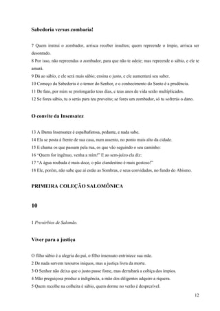 12
Sabedoria versus zombaria!
7 Quem instrui o zombador, arrisca receber insultos; quem repreende o ímpio, arrisca ser
desonrado.
8 Por isso, não repreendas o zombador, para que não te odeie; mas repreende o sábio, e ele te
amará.
9 Dá ao sábio, e ele será mais sábio; ensina o justo, e ele aumentará seu saber.
10 Começo da Sabedoria é o temor do Senhor, e o conhecimento do Santo é a prudência.
11 De fato, por mim se prolongarão teus dias, e teus anos de vida serão multiplicados.
12 Se fores sábio, tu o serás para teu proveito; se fores um zombador, só tu sofrerás o dano.
O convite da Insensatez
13 A Dama Insensatez é espalhafatosa, pedante, e nada sabe.
14 Ela se posta à frente de sua casa, num assento, no ponto mais alto da cidade.
15 E chama os que passam pela rua, os que vão seguindo o seu caminho:
16 “Quem for ingênuo, venha a mim!” E ao sem-juízo ela diz:
17 “A água roubada é mais doce, o pão clandestino é mais gostoso!”
18 Ele, porém, não sabe que aí estão as Sombras, e seus convidados, no fundo do Abismo.
PRIMEIRA COLEÇÃO SALOMÔNICA
10
1 Provérbios de Salomão.
Viver para a justiça
O filho sábio é a alegria do pai, o filho insensato entristece sua mãe.
2 De nada servem tesouros iníquos, mas a justiça livra da morte.
3 O Senhor não deixa que o justo passe fome, mas derrubará a cobiça dos ímpios.
4 Mão preguiçosa produz a indigência, a mão dos diligentes adquire a riqueza.
5 Quem recolhe na colheita é sábio, quem dorme no verão é desprezível.
 