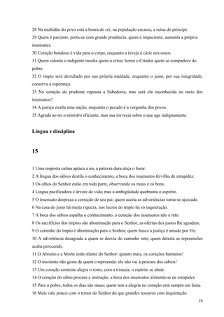 19
28 Na multidão do povo está a honra do rei; na população escassa, a ruína do príncipe.
29 Quem é paciente, porta-se com grande prudência; quem é impaciente, aumenta a própria
insensatez.
30 Coração bondoso é vida para o corpo, enquanto a inveja é cárie nos ossos.
31 Quem calunia o indigente insulta quem o criou; honra o Criador quem se compadece do
pobre.
32 O ímpio será derrubado por sua própria maldade, enquanto o justo, por sua integridade,
conserva a esperança.
33 No coração do prudente repousa a Sabedoria; mas será ela reconhecida no meio dos
insensatos?
34 A justiça exalta uma nação, enquanto o pecado é a vergonha dos povos.
35 Agrada ao rei o ministro eficiente, mas sua ira recai sobre o que age indignamente.
Língua e disciplina
15
1 Uma resposta calma aplaca a ira, a palavra dura atiça o furor.
2 A língua dos sábios destila o conhecimento, a boca dos insensatos fervilha de estupidez.
3 Os olhos do Senhor estão em toda parte, observando os maus e os bons.
4 Língua pacificadora é árvore de vida; mas a ambigüidade quebranta o espírito.
5 O insensato despreza a correção de seu pai; quem aceita as advertências torna-se ajuizado.
6 Na casa do justo há muita riqueza, nos lucros do ímpio há só inquietação.
7 A boca dos sábios espalha o conhecimento, o coração dos insensatos não é reto.
8 Os sacrifícios dos ímpios são abominação para o Senhor, as ofertas dos justos lhe agradam.
9 O caminho do ímpio é abominação para o Senhor; quem busca a justiça é amado por Ele.
10 A advertência desagrada a quem se desvia do caminho reto; quem detesta as repreensões
acaba perecendo.
11 O Abismo e a Morte estão diante do Senhor: quanto mais, os corações humanos!
12 O insolente não gosta de quem o repreenda: ele não vai à procura dos sábios!
13 Um coração contente alegra o rosto; com a tristeza, o espírito se abate.
14 O coração do sábio procura a instrução, a boca dos insensatos alimenta-se de estupidez.
15 Para o pobre, todos os dias são maus; quem tem a alegria no coração está sempre em festa.
16 Mais vale pouco com o temor do Senhor do que grandes tesouros com inquietação.
 
