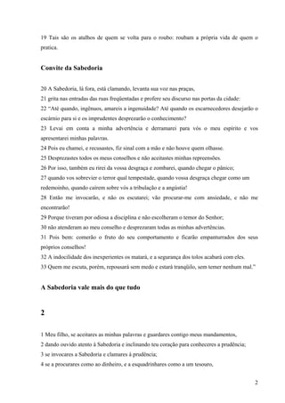 2
19 Tais são os atalhos de quem se volta para o roubo: roubam a própria vida de quem o
pratica.
Convite da Sabedoria
20 A Sabedoria, lá fora, está clamando, levanta sua voz nas praças,
21 grita nas entradas das ruas freqüentadas e profere seu discurso nas portas da cidade:
22 “Até quando, ingênuos, amareis a ingenuidade? Até quando os escarnecedores desejarão o
escárnio para si e os imprudentes desprezarão o conhecimento?
23 Levai em conta a minha advertência e derramarei para vós o meu espírito e vos
apresentarei minhas palavras.
24 Pois eu chamei, e recusastes, fiz sinal com a mão e não houve quem olhasse.
25 Desprezastes todos os meus conselhos e não aceitastes minhas repreensões.
26 Por isso, também eu rirei da vossa desgraça e zombarei, quando chegar o pânico;
27 quando vos sobrevier o terror qual tempestade, quando vossa desgraça chegar como um
redemoinho, quando caírem sobre vós a tribulação e a angústia!
28 Então me invocarão, e não os escutarei; vão procurar-me com ansiedade, e não me
encontrarão!
29 Porque tiveram por odiosa a disciplina e não escolheram o temor do Senhor;
30 não atenderam ao meu conselho e desprezaram todas as minhas advertências.
31 Pois bem: comerão o fruto do seu comportamento e ficarão empanturrados dos seus
próprios conselhos!
32 A indocilidade dos inexperientes os matará, e a segurança dos tolos acabará com eles.
33 Quem me escuta, porém, repousará sem medo e estará tranqüilo, sem temer nenhum mal.”
A Sabedoria vale mais do que tudo
2
1 Meu filho, se aceitares as minhas palavras e guardares contigo meus mandamentos,
2 dando ouvido atento à Sabedoria e inclinando teu coração para conheceres a prudência;
3 se invocares a Sabedoria e clamares à prudência;
4 se a procurares como ao dinheiro, e a esquadrinhares como a um tesouro,
 