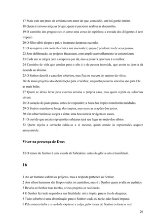 20
17 Mais vale um prato de verdura com amor do que, com ódio, um boi gordo inteiro.
18 Quem é raivoso atiça as brigas; quem é paciente acalma as discussões.
19 O caminho dos preguiçosos é como uma cerca de espinhos; a estrada dos diligentes é sem
tropeço.
20 O filho sábio alegra o pai, o insensato despreza sua mãe.
21 O sem-juízo está contente com a sua insensatez; quem é prudente mede seus passos.
22 Sem deliberação, os projetos fracassam, com amplo aconselhamento se concretizam.
23 Cada um se alegra com a resposta que dá, mas a palavra oportuna é a melhor.
24 Caminho de vida que conduz para o alto é o da pessoa instruída, que assim se desvia da
descida ao abismo.
25 O Senhor destrói a casa dos soberbos, mas fixa os marcos do terreno da viúva.
26 Os maus projetos são abominação para o Senhor, enquanto palavras sinceras são para Ele
as mais belas.
27 Quem se deixa levar pela avareza arruína a própria casa, mas quem rejeita os subornos
viverá.
28 O coração do justo pensa, antes de responder; a boca dos ímpios transborda maldades.
29 O Senhor mantém-se longe dos ímpios, mas ouve as orações dos justos.
30 Um olhar luminoso alegra a alma; uma boa notícia revigora os ossos.
31 O ouvido que escuta repreensões salutares terá seu lugar no meio dos sábios.
32 Quem rejeita a correção odeia-se a si mesmo; quem atende às repreensões adquire
autocontrole.
Viver na presença de Deus
33 O temor do Senhor é uma escola de Sabedoria: antes da glória está a humildade.
16
1 Ao ser humano cabem os projetos, mas a resposta pertence ao Senhor.
2 Aos olhos humanos são limpos todos os caminhos, mas é o Senhor quem avalia os espíritos.
3 Revela ao Senhor tuas tarefas, e teus projetos se realizarão.
4 O Senhor fez tudo segundo a sua finalidade: até o ímpio, para o dia da desgraça.
5 Todo soberbo é uma abominação para o Senhor: cedo ou tarde, não ficará impune.
6 Pela misericórdia e a verdade expia-se a culpa, pelo temor do Senhor evita-se o mal.
 