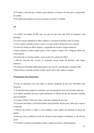 22
32 É melhor o paciente que o valente; quem domina a si mesmo vale mais que o conquistador
de cidades.
33 Os dados são lançados na mesa, mas quem os mistura é o Senhor.
17
1 É melhor um pedaço de pão seco, em paz, do que uma casa cheia de manjares, com
discórdia.
2 O servo sensato suplantará os filhos indignos, e terá parte na herança entre os irmãos.
3 Como a prata é testada ao fogo e o ouro, no crisol, assim o Senhor prova os corações.
4 O mau fica atento aos lábios iníquos; o enganador dá ouvidos à língua mentirosa.
5 Quem despreza o pobre insulta quem o criou; quem se alegra com a desgraça alheia não
ficará impune.
6 Os netos são a coroa dos anciãos, como os pais são a glória dos filhos.
7 Palavras elevadas não convêm ao insensato; menos ainda, ao príncipe, uma língua
mentirosa.
8 O suborno é uma pedra mágica para quem o dá; com ele, em toda parte, consegue tudo.
9 Quem busca a amizade encobre as faltas; quem volta a elas, separa os amigos.
Tratamento dos insensatos
10 Uma só repreensão tem mais efeito na pessoa inteligente do que cem chicotadas num
insensato.
11 O malvado busca sempre as contendas; mas um mensageiro cruel será enviado contra ele.
12 É melhor encontrar uma ursa à qual arrebataram os filhotes do que um insensato confiado
em sua estupidez.
13 A quem retribui o bem com o mal, o mal não se afastará de sua casa.
14 Começar uma briga é como desencadear uma enxurrada: desiste, pois, antes que se agrave
a contenda.
15 Aquele que absolve o ímpio e o que condena o justo, ambos são abomináveis diante do
Senhor.
16 Para que serve o dinheiro na mão do insensato? para comprar a Sabedoria, se ele não tem
juízo?
17 O amigo é carinhoso em qualquer tempo; o irmão nasce para o dia da desgraça.
 