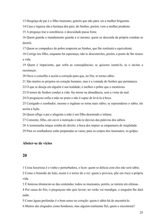 25
13 Desgraça do pai é o filho insensato; goteira que não pára: eis a mulher briguenta.
14 Casa e riqueza são a herança dos pais; do Senhor, porém, vem a mulher prudente.
15 A preguiça traz a sonolência; o descuidado passa fome.
16 Quem guarda o mandamento guarda a si mesmo; quem se descuida da própria conduta se
destrói.
17 Quem se compadece do pobre empresta ao Senhor, que lhe restituirá o equivalente.
18 Corrige teu filho, enquanto há esperança; não te descontroles, porém, a ponto de lhe tirares
a vida.
19 Quem é impaciente, que sofra as conseqüências; se quiseres isentá-lo, tu o incitas a
recomeçar.
20 Ouve o conselho e aceita a correção para que, no fim, te tornes sábio.
21 São muitos os projetos no coração humano, mas é a vontade do Senhor que permanece.
22 O que se deseja em alguém é sua lealdade; é melhor o pobre que o mentiroso.
23 O temor do Senhor conduz à vida: faz morar na abundância, sem a visita do mal.
24 O preguiçoso enfia a mão no prato e não é capaz de levá-la à boca.
25 Castigado o zombador, mesmo o ingênuo se torna mais sábio; se repreenderes o sábio, ele
aceita a lição.
26 Quem aflige o pai e afugenta a mãe é um filho desonrado e infame.
27 Consente, filho, em ouvir a instrução e não te desvies das palavras dos sábios.
28 A testemunha iníqua zomba do direito; a boca dos ímpios se empanturra de iniqüidade.
29 Para os zombadores estão preparadas as varas; para os corpos dos insensatos, os golpes.
Abster-se de vícios
20
1 Coisa luxuriosa é o vinho e perturbadora, o licor: quem se delicia com eles não será sábio.
2 Como o bramido do leão, assim é o terror do o rei: quem o provoca, põe em risco a própria
vida.
3 É honroso distanciar-se das contendas; todos os insensatos, porém, se metem em ofensas.
4 Por causa do frio, o preguiçoso não quis lavrar; no verão vai mendigar, e ninguém lhe dará
nada.
5 Como águas profundas é o bom senso no coração: quem é sábio há de encontrá-lo.
6 Muitos são elogiados como bondosos; mas alguém realmente fiel, quem o encontrará?
 