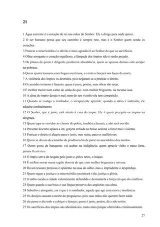27
21
1 Água corrente é o coração do rei nas mãos do Senhor: Ele o dirige para onde quiser.
2 O ser humano pensa que seu caminho é sempre reto, mas é o Senhor quem sonda os
corações.
3 Praticar a misericórdia e o direito é mais agradável ao Senhor do que os sacrifícios.
4 Olhar arrogante e coração orgulhoso, a lâmpada dos ímpios não é senão pecado.
5 Os planos de quem é diligente produzem abundância, quem se apressa demais está sempre
na pobreza.
6 Quem ajunta tesouros com língua mentirosa, o vento o lançará nos laços da morte.
7 A violência dos ímpios os destruirá, pois negaram-se a praticar o direito.
8 O caminho tortuoso é funesto; quem é puro, porém, suas obras são retas.
9 É melhor morar num canto do sótão do que, com mulher briguenta, na mesma casa.
10 A alma do ímpio deseja o mal; nem do seu vizinho ele tem compaixão.
11 Quando se castiga o zombador, o inexperiente aprende; quando o sábio é instruído, ele
adquire conhecimento.
12 O Senhor, que é justo, está atento à casa do ímpio: Ele é quem precipita os ímpios na
desgraça.
13 Quem tapa os ouvidos ao clamor do pobre, também clamará, e não será ouvido.
14 Presente discreto aplaca a ira; gorjeta enfiada no bolso acalma o furor mais violento.
15 Praticar o direito é alegria para o justo, mas ruína, para os malfeitores.
16 Quem se desvia do caminho da prudência há de parar na assembléia dos mortos.
17 Quem gosta de banquetes vai acabar na indigência; quem aprecia vinho e mesa farta,
jamais ficará rico.
18 O ímpio serve de resgate pelo justo e, pelos retos, o iníquo.
19 É melhor morar numa região deserta do que com mulher briguenta e raivosa.
20 Há um tesouro precioso e opulento na casa do sábio, mas o imprudente o desperdiça.
21 Quem segue a justiça e a misericórdia encontrará vida, justiça e glória.
22 O sábio escala a cidade valentemente defendida e desmantela a força em que ela confiava.
23 Quem guarda a sua boca e sua língua preserva das angústias sua alma.
24 Soberbo e arrogante, eis o que é o zombador, aquele que age com raiva e insolência.
25 Os desejos causam a morte do preguiçoso, pois suas mãos não querem fazer nada:
26 ele passa o dia todo a cobiçar e desejar; quem é justo, porém, dá e não retém.
27 Os sacrifícios dos ímpios são abomináveis, tanto mais porque oferecidos criminosamente.
 