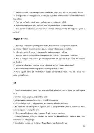 29
17 Inclina o ouvido e escuta as palavras dos sábios e aplica o coração ao meu conhecimento:
18 essas palavras te serão preciosas, desde que as guardes no teu íntimo e elas transbordem de
teus lábios.
19 Para que no Senhor esteja a tua confiança, eu as ensino para ti hoje.
20 Acaso não as registrei para ti há três dias, em pensamentos e conhecimento,
21 para mostrar-te a firmeza das palavras da verdade, a fim de poderes dar resposta a quem te
enviou?
Regras diversas
22 Não faças violência ao pobre por ser pobre, nem oprimas o indigente no tribunal,
23 porque o Senhor assumirá a causa deles e tirará a vida aos que os roubam.
24 Não sejas amigo de quem é raivoso e não andes com gente violenta,
25 para não suceder que aprendas as suas manhas e venhas a causar ruína a ti mesmo.
26 Não te associes com aqueles que se comprometem em negócios e que ficam por fiadores
de dívidas;
27 porque, se não tiveres com que pagar, não tomariam por isso até a tua cama?
28 Não removas os marcos antigos que teus antepassados fixaram.
29 Viste alguém perito em seu trabalho? Poderá apresentar-se perante reis, em vez de ficar
entre gente obscura.
23
1 Quando te assentares a comer com uma autoridade, olha bem para as coisas que estão diante
de ti
2 e mete a faca à garganta, se és dado à gula:
3 não cobices os seus manjares, pois é comida enganadora.
4 Não te afadigues para enriquecer mas, com a tua prudência, acalma-te.
5 Se levantares os olhos para as riquezas, elas já desapareceram: pois se cobrem de penas
como as águias e voam pelos ares.
6 Não tomes refeição com o invejoso nem desejes os seus manjares.
7 Como alguém que já está decidido no seu íntimo, ele poderá dizer-te: “Come e bebe”, mas
sua mente não está contigo.
8 Vomitarás o bocado que comeste e desperdiçarás tuas belas palavras.
 