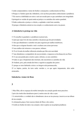 3
5 então compreenderás o temor do Senhor e alcançarás o conhecimento de Deus.
6 Porque é o Senhor quem dá a Sabedoria, e de sua boca procedem conhecimento e prudência.
7 Ele reserva a habilidade aos retos e será um escudo para os que caminham com integridade:
8 protegerá as veredas de quem anda na justiça e os caminhos dos santos guardará.
9 Então conhecerás a justiça e o direito, a eqüidade e todo bom caminho,
10 porque a Sabedoria entrará no teu coração e o conhecimento será o teu prazer.
A Sabedoria te protege na vida
11 O conselho te guardará e a prudência te preservará,
12 para que sejas livre do mau caminho e da pessoa que diz perversidades;
13 dos que abandonam o caminho reto para seguirem por atalhos tenebrosos;
14 dos que se alegram fazendo o mal e exultam com coisas perversas:
15 seus atalhos são tortuosos e seus passos, infames.
16 Tu te livrarás da mulher alheia,da estranha que fala com suavidade
17 mas abandonou o companheiro da sua juventude, e esqueceu-se da aliança do seu Deus.
18 A sua casa pende para a morte e para o abismo, os seus caminhos:
19 todos os que a freqüentam não retornam, não encontram os caminhos da vida.
20 Andarás, pois, pela estrada dos bons e seguirás as pegadas dos justos:
21 porque os retos habitarão a terra e os íntegros nela permanecerão;
22 os ímpios, porém, da terra serão varridos e, os que agem iniquamente, dela serão
arrancados.
Sabedoria e temor de Deus
3
1 Meu filho, não te esqueças da minha instruçãoe teu coração guarde meus preceitos:
2 pois eles trarão dias duradouros para ti, muitos anos de vida e a paz.
3 A misericórdia e a verdade não te abandonem: ata-as ao teu pescoço, inscreve-as nas tábuas
do teu coração,
4 e alcançarás graça e bom sucesso diante de Deus e dos outros.
5 Confia no Senhor de todo o teu coração e não te apóies na tua própria prudência:
 