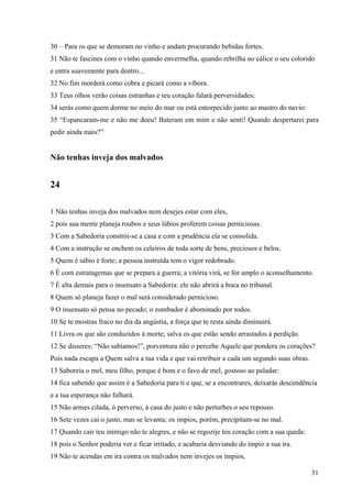 31
30 – Para os que se demoram no vinho e andam procurando bebidas fortes.
31 Não te fascines com o vinho quando envermelha, quando rebrilha no cálice o seu colorido
e entra suavemente para dentro...
32 No fim morderá como cobra e picará como a víbora.
33 Teus olhos verão coisas estranhas e teu coração falará perversidades;
34 serás como quem dorme no meio do mar ou está entorpecido junto ao mastro do navio:
35 “Espancaram-me e não me doeu! Bateram em mim e não senti! Quando despertarei para
pedir ainda mais?”
Não tenhas inveja dos malvados
24
1 Não tenhas inveja dos malvados nem desejes estar com eles,
2 pois sua mente planeja roubos e seus lábios proferem coisas perniciosas.
3 Com a Sabedoria constrói-se a casa e com a prudência ela se consolida.
4 Com a instrução se enchem os celeiros de toda sorte de bens, preciosos e belos.
5 Quem é sábio é forte; a pessoa instruída tem o vigor redobrado.
6 É com estratagemas que se prepara a guerra; a vitória virá, se for amplo o aconselhamento.
7 É alta demais para o insensato a Sabedoria: ele não abrirá a boca no tribunal.
8 Quem só planeja fazer o mal será considerado pernicioso.
9 O insensato só pensa no pecado; o zombador é abominado por todos.
10 Se te mostras fraco no dia da angústia, a força que te resta ainda diminuirá.
11 Livra os que são conduzidos à morte; salva os que estão sendo arrastados à perdição.
12 Se disseres: “Não sabíamos!”, porventura não o percebe Aquele que pondera os corações?
Pois nada escapa a Quem salva a tua vida e que vai retribuir a cada um segundo suas obras.
13 Saboreia o mel, meu filho, porque é bom e o favo de mel, gostoso ao paladar:
14 fica sabendo que assim é a Sabedoria para ti e que, se a encontrares, deixarás descendência
e a tua esperança não falhará.
15 Não armes cilada, ó perverso, à casa do justo e não perturbes o seu repouso.
16 Sete vezes cai o justo, mas se levanta; os ímpios, porém, precipitam-se no mal.
17 Quando cair teu inimigo não te alegres, e não se regozije teu coração com a sua queda:
18 pois o Senhor poderia ver e ficar irritado, e acabaria desviando do ímpio a sua ira.
19 Não te acendas em ira contra os malvados nem invejes os ímpios,
 