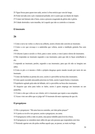 34
25 Água fresca para quem tem sede, assim é a boa notícia que vem de longe.
26 Fonte turvada com o pé e manancial poluído, tal é o justo que cai diante do ímpio.
27 Comer mel demais não é bom, como a procura exagerada da glória não é glória.
28 Cidade destruída e sem muralha, tal é aquele que não se controla a si mesmo.
O insensato
26
1 Como a neve no verão e a chuva na colheita, assim a honra não convém ao insensato.
2 Como a ave que esvoaça e a andorinha que volteia, assim a maldição gratuita fica sem
efeito.
3 O chicote é para o cavalo e o freio, para o asno: assim, a vara é para o dorso do insensatos.
4 Não respondas ao insensato segundo a sua insensatez, para que não te faças semelhante a
ele;
5 responde ao insensato, porém, segundo a sua insensatez, para que ele não se imagine um
sábio.
6 Corta os pés a si mesmo e bebe a própria desgraça quem manda recado por meio de um
insensato.
7 Como são bambas as pernas do coxo, assim é o provérbio na boca dos insensatos.
8 Como quem esconde uma pedra preciosa no lixão, assim é quem honra o insensato.
9 Espinheiro agitado pela mão do bêbado, tal é o provérbio na boca dos insensatos.
10 Arqueiro que atira para todos os lados, assim é quem emprega um insensato ou um
andarilho.
11 Como o cão que volta ao seu vômito, tal é o insensato que repete a sua estupidez.
12 Acaso viste um sábio que se julga tal? O insensato dá mais esperança do que ele.
O preguiçoso
13 Diz o preguiçoso: “Há uma leoa no caminho, um leão pelas praças!”
14 A porta se revolve nos gonzos; assim o preguiçoso, na cama.
15 O preguiçoso enfia a mão no prato, mas passa trabalho para levá-la à boca.
16 O preguiçoso se considera mais sábio do que sete pessoas que respondem com tino.
17 Pretende agarrar um cão pelas orelhas aquele que, ao passar, se mete na briga.
 