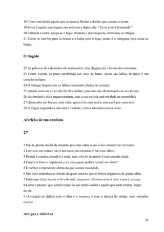 35
18 Como está doido aquele que arremessa flechas e dardos que causam a morte,
19 assim é aquele que engana seu próximo e depois diz: “Eu só estava brincando!”
20 Faltando a lenha, apaga-se o fogo: afastado o mexeriqueiro, terminam as intrigas.
21 Como os carvões para as brasas e a lenha para o fogo, assim é o intrigante para atiçar as
brigas.
O fingido
22 As palavras do caluniador são insinuantes: elas chegam até o íntimo das entranhas.
23 Como escória de prata recobrindo um vaso de barro, assim são lábios levianos e um
coração maligno.
24 O inimigo fingirá com os lábios, tramando ciladas no coração;
25 quando suavizar a voz não lhe dês crédito, pois tem sete abominações no seu íntimo;
26 dissimulará o ódio enganosamente, mas a sua malícia será revelada na assembléia.
27 Quem abre um buraco, nele cairá; quem rola uma pedra, esta cairá por cima dele.
28 A língua enganadora não ama a verdade; a boca aduladora causa ruína.
Aferição de tua conduta
27
1 Não te glories do dia de amanhã, pois não sabes o que o dia vindouro te vai trazer.
2 Louve-te um outro e não a tua boca; um estranho, e não teus lábios.
3 Pesada é a pedra, pesada é a areia, mas a ira do insensato é mais pesada ainda.
4 Cruel é o furor e impetuosa a ira, mas quem poderá resistir ao ciúme?
5 É melhor a repreensão aberta do que o amor escondido.
6 São mais autênticas as feridas de quem ama do que os beijos enganosos de quem odeia.
7 Estômago cheio rejeita o favo de mel, enquanto o faminto achará doce o que é amargo.
8 Como o pássaro que volteia longe do seu ninho, assim é aquele que anda errante, longe
do lar.
9 O coração se deleita com o óleo e o incenso, e com a doçura do amigo, num conselho
cordial.
Amigos e vizinhos
 