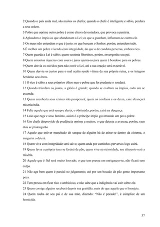 37
2 Quando o país anda mal, são muitos os chefes; quando o chefe é inteligente e sábio, perdura
a reta ordem.
3 Pobre que oprime outro pobre é como chuva devastadora, que provoca a penúria.
4 Aplaudem o ímpio os que abandonam a Lei; os que a guardam, inflamam-se contra ele.
5 Os maus não entendem o que é justo; os que buscam o Senhor, porém, entendem tudo.
6 É melhor um pobre vivendo com integridade, do que o de conduta perversa, embora rico.
7 Quem guarda a Lei é sábio; quem sustenta libertinos, porém, envergonha seu pai.
8 Quem amontoa riquezas com usura e juros ajunta-as para quem é bondoso para os pobres.
9 Quem desvia os ouvidos para não ouvir a Lei, até a sua oração será execrável.
10 Quem desvia os justos para o mal acaba sendo vítima da sua própria ruína, e os íntegros
herdarão seus bens.
11 O rico é sábio a seus próprios olhos mas o pobre que for prudente o sondará.
12 Quando triunfam os justos, a glória é grande; quando se exaltam os ímpios, cada um se
esconde.
13 Quem encoberta seus crimes não prosperará; quem os confessa e os deixa, esse alcançará
misericórdia.
14 Feliz aquele que está sempre alerta; o obstinado, porém, cairá na desgraça.
15 Leão que ruge e urso faminto, assim é o príncipe ímpio governando um povo pobre.
16 Um chefe desprovido de prudência oprime a muitos; o que detesta a avareza, porém, seus
dias se prolongarão.
17 Aquele que estiver manchado do sangue de alguém há de atirar-se dentro da cisterna, e
ninguém o deterá.
18 Quem vive com integridade será salvo; quem anda por caminhos perversos logo cairá.
19 Quem lavra a própria terra se fartará de pão; quem vive na ociosidade, seu alimento será a
miséria.
20 Aquele que é fiel será muito louvado; o que tem pressa em enriquecer-se, não ficará sem
culpa.
21 Não age bem quem é parcial no julgamento; até por um bocado de pão gente importante
peca.
22 Tem pressa em ficar rico o ambicioso, e não sabe que a indigência vai cair sobre ele.
23 Quem corrige alguém receberá depois sua gratidão, mais do que aquele que o lisonjeia.
24 Quem rouba de seu pai e de sua mãe, dizendo: “Não é pecado!”, é cúmplice de um
homicida.
 