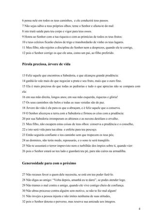 4
6 pensa nele em todos os teus caminhos, e ele conduzirá teus passos.
7 Não sejas sábio a teus próprios olhos; teme o Senhor e afasta-te do mal:
8 isto trará saúde para teu corpo e vigor para teus ossos.
9 Honra ao Senhor com a tua riqueza e com as primícias de todos os teus frutos:
10 e teus celeiros ficarão cheios de trigo e transbordarão de vinho os teus lagares.
11 Meu filho, não rejeites a disciplina do Senhor nem a desprezes, quando ele te corrige,
12 pois o Senhor corrige os que ele ama, como um pai, ao filho preferido.
Pérola preciosa, árvore de vida
13 Feliz aquele que encontrou a Sabedoria, e que alcançou grande prudência:
14 ganhá-la vale mais do que negociar a prata e seu fruto, mais que o ouro fino.
15 Ela é mais preciosa do que todas as pedrarias e tudo o que aprecias não se compara com
ela:
16 em sua mão direita, longos anos; em sua mão esquerda, riquezas e glória!
17 Os seus caminhos são belos e todas as suas veredas são de paz.
18 Árvore da vida é ela para os que a abraçam, e é feliz aquele que a conserva.
19 O Senhor alicerçou a terra com a Sabedoria e firmou os céus com a prudência:
20 por sua Sabedoria irromperam os abismos e as nuvens destilam o orvalho.
21 Meu filho, não escapem estas coisas de teus olhos: conserva a prudência e o conselho, r
22 e isto será vida para tua alma e enfeite para teu pescoço.
23 Então seguirás confiante o teu caminho sem que tropecem os teus pés;
24 ao dormires, não terás medo, repousarás, e o sono te será tranqüilo.
25 Não te assustará o terror imprevisto nem o turbilhão dos ímpios sobre ti, quando vier:
26 pois o Senhor estará ao teu lado e guardará teu pé, para não caíres na armadilha.
Generosidade para com o próximo
27 Não recuses favor a quem dele necessita, se está em teu poder fazê-lo.
28 Não digas ao amigo: “Volta depois, amanhã eu te darei”, se podes atender logo.
29 Não trames o mal contra o amigo, quando ele vive contigo cheio de confiança.
30 Não abras processo contra alguém sem motivo, se não te fez mal algum!
31 Não invejes a pessoa injusta e não imites nenhuma de suas atitudes,
32 pois o Senhor detesta o perverso, mas reserva sua amizade aos íntegros.
 