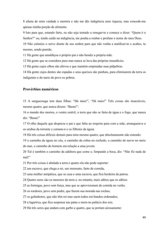 40
8 afasta de mim vaidade e mentira e não me dês indigência nem riqueza, mas concede-me
apenas minha porção de alimento.
9 Isto para que, estando farto, eu não seja tentado a renegar-te e comece a dizer: “Quem é o
Senhor?” ou, tendo caído na indigência, me ponha a roubar e profane o nome do meu Deus.
10 Não calunies o servo diante de seu senhor para que não venha a maldizer-te e acabes, tu
mesmo, sendo punido.
11 Há gente que amaldiçoa o próprio pai e não bendiz a própria mãe.
12 Há gente que se considera pura mas nunca se lava das próprias imundícies.
13 Há gente cujos olhos são altivos e que mantém empinadas suas pálpebras.
14 Há gente cujos dentes são espadas e seus queixos são punhais, para eliminarem da terra os
indigentes e do meio do povo os pobres.
Provérbios numéricos
15 A sanguessuga tem duas filhas: “Dá mais!”, “Dá mais!” Três coisas são insaciáveis,
mesmo quatro, que nunca dizem: “Basta!”:
16 o mundo dos mortos, o ventre estéril, a terra que não se farta de água e o fogo, que nunca
diz: “Basta!”
17 O olho daquele que despreza o pai e que falta ao respeito para com a mãe, arranquem-n o
os urubus da torrente e comam-n o os filhotes da águia.
18 Há três coisas difíceis demais para mim mesmo quatro, que absolutamente não entendo:
19 o caminho da águia no céu, o caminho da cobra no rochedo, o caminho do navio no meio
do mar, o caminho do homem em relação a uma jovem.
20 Tal é também o caminho da adúltera que come e, limpando a boca, diz: “Não fiz nada de
mal!”
21 Por três coisas é abalada a terra e quatro ela não pode suportar:
22 um escravo, que chega a rei, um insensato, farto de comida,
23 uma mulher antipática, que se casa e uma escrava, que fica herdeira da patroa.
24 Quatro seres são os menores da terra e, no entanto, mais sábios que os sábios:
25 as formigas, povo sem força, mas que se aprovisionam de comida no verão;
26 os roedores, povo sem poder, que fazem sua morada nas rochas;
27 os gafanhotos, que não têm rei mas saem todos em bandos ordenados;
28 a lagartixa, que fica suspensa nas patas e mora no palácio dos reis.
29 Há três seres que andam com garbo e quatro, que se portam airosamente:
 