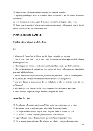 41
30 o leão, o mais valente dos animais, que não tem medo de ninguém;
31 o galo preparado para a luta, e da mesma forma o carneiro; e, por fim, um rei à frente do
seu exército.
32 Se te mostraste insensato, depois de exaltado e te arrependeste, põe a mão à boca.
33 Quem bate fortemente o leite faz sair manteiga; quem assoa violentamente o nariz faz sair
sangue; quem provoca iras produz contendas.
PROVÉRBIOS DE LAMUEL
Contra a imoralidade e a bebedeira
31
1 [Palavras de Lamuel, rei de Massa, que lhe foram ensinadas por sua mãe.]
2 Que te direi, meu filho? Que te direi, filho de minhas entranhas? Que te direi, filho de
minhas promessas?
3 Não entregues tua fortuna às mulheres, nem a tua conduta àquelas que destroem os reis.
4 Não convém aos reis, ó Lamuel, não convém aos reis beber vinho, nem, aos magistrados,
gostar de bebida inebriante:
5 porque, ao beberem, esquecem-se dos julgamentos e pervertem a causa de todos os pobres.
6 No entanto, dai bebida inebriante ao moribundo e vinho, aos amargurados:
7 que eles bebam e esqueçam-se da sua indigência e não se lembrem mais de seus
sofrimentos!
8 Abre a tua boca em favor do mudo, e pela causa de todos os que estão perecendo;
9 abre a tua boca, julga com justiça, defende o indigente e o pobre.
A mulher de valor
10 A mulher de valor, quem a encontrará? Ela é muito mais preciosa do que as joias.
11 Seu marido confia nela plenamente e não precisa de outros recursos.
12 Ela lhe proporciona sempre alegria, nunca desgosto, todos os dias de sua vida.
13 Ela procura lã e linho, e trabalha prazerosamente com suas mãos.
14 É parecida com o navio do comerciante que importa de longe as provisões.
15 Ela se levanta, ainda noite, para dar alimento aos criados e sustento, às empregadas.
 