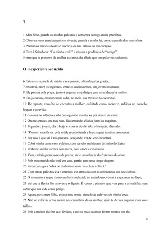 9
7
1 Meu filho, guarda as minhas palavras e conserva contigo meus preceitos.
2 Observa meus mandamentos e viverás; guarda a minha lei, como a pupila dos teus olhos.
3 Prende-os em teus dedos e inscreve-os nas tábuas do teu coração.
4 Dize à Sabedoria: “És minha irmã!” e chama a prudência de “amiga”,
5 para que te preserve da mulher estranha, da alheia que tem palavras sedutoras.
O inexperiente seduzido
6 Estava eu à janela de minha casa quando, olhando pelas grades,
7 observei, entre os ingênuos, entre os adolescentes, um jovem insensato.
8 Ele passou pela praça, junto à esquina, e se dirigiu para a rua daquela mulher.
9 Era já escuro, entardecendo o dia, no meio das trevas e da escuridão.
10 De repente, vem-lhe ao encontro a mulher, enfeitada como meretriz, ardilosa no coração,
loquaz e atrevida,
11 cansada do silêncio e não conseguindo manter os pés dentro de casa.
12 Ora nas praças, ora nas ruas, fica armando ciladas junto às esquinas.
13 Pegando o jovem, ela o beija e, com ar deslavado, o lisonjeia, dizendo:
14 “Prometi sacrifícios pela saúde reencontrada e hoje paguei minhas promessas.
15 Por isso é que saí à tua procura, desejando ver-te, e te encontrei.
16 Cobri minha cama com colchas, com tecidos multicores de linho do Egito.
17 Perfumei minha alcova com mirra, com aloés e cinamomo.
18 Vem, embriaguemos-nos de prazer, até o amanhecer desfrutemos do amor.
19 Pois meu marido não está em casa, partiu para uma longa viagem;
20 levou consigo a bolsa do dinheiro e só na lua cheia voltará.”
21 Com tantas palavras ela o enredou, e o arrastou com as artimanhas dos seus lábios.
22 O insensato a segue como um boi conduzido ao matadouro, como a caça presa no laço,
23 até que a flecha lhe atravesse o fígado. É como o pássaro que voa para a armadilha, sem
saber que sua vida corre perigo.
24 Agora, pois, meu filho, escuta-me; presta atenção às palavras de minha boca.
25 Não se extravie a tua mente nos caminhos dessa mulher, nem te deixes enganar com suas
trilhas.
26 Pois a muitos ela fez cair, feridos, e até os mais valentes foram mortos por ela:
 