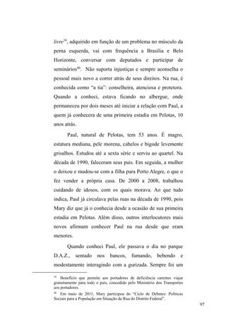 45 
adquire um valor importante na constituição de seus 
vínculos. 
A compreensão das relações cujos partícipes 
adquirem nomeações familiares reporta-nos para a 
HVSHFLILFLGDGHGRV³YtQFXORVGHSDUHQWHVFR´QRXQLYHUVRGDV 
ruas, em atenção aos atributos de proximidade, afinidade e 
compartilhamento de bens e experiências entre os 
envolvidos. Se, de fato, nomeações de parentesco são 
utilizadas para designar o grau de relações de intimidade e 
DIHWR HQWUH RV SDUHV HODV UHIOHWHP R YDORU ³IDPtOLD´ 
operando pela lógica da afetividade e não da 
consanguinidade. Nestes termos, a constituição de laços de 
parentesco afetivo, conforme Fonseca (2002 apud 
DANTAS, 2010) introduz a possibilidade de estudar formas 
familiares lançando mão de conceitos que apontam para as 
múltiplas dinâmicas que alteram concepções tradicionais e 
evidenciam o afeto como base constitutiva destas relações. 
Com tal perspectiva, o conceito de relatedness 
(conectividade), cunhado por Janet Carsten (2000), remete 
às relações conectivas que independem do laço 
consanguíneo, em atenção à afetividade, afinidade e 
³SDUWLOKD GH VXEVWkQFLDV´ FRPLGD WUDEDOKR Do}HV 
cotidianas). Com efeito, os laços de proximidade são tecidos 
pela procriação, mas também pelos atos de cuidar, partilhar, 
viver junto. Na perspectiva de Carsten e outros autores, o 
laço de sangue por si só não constitui parentesco, pois há 
um espaço que precisa ser preenchido por signos de 
 
