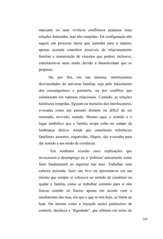 Justamente a partir da análise dD ³LJXDOGDGH´ H 
³GHVLJXDOGDGH´ QDV UHODo}HV p TXH SRGHPRV WHQWDU 
compreender a multiplicidade da dádiva e do vínculo social 
no contexto da população em situação de rua. A partir destas 
considerações, observamos que a dádiva percorre todo o 
tecido relacional dos sujeitos deste estudo, estabelecendo 
vínculos de ajuda, afeto, solidariedade e, ao mesmo tempo, 
ressaltando as hierarquias sociais atuantes neste meio, bem 
como a forma como percebem a si e aos outros, ou seja, os 
³LJXDLV´HRV³GHVLJXDLV´ 
Explicitadas estas considerações sobre a trajetória, o 
método e o tema desta pesquisa, que, na medida do 
necessário, serão retomadas ao longo da etnografia, passo a 
abordar, no próximo capítulo, os fragmentos biográficos e 
descritivos sobre as diferentes relações familiares mantidas, 
fraturadas e rompidas de homens e mulheres em situação de 
rua. 
 