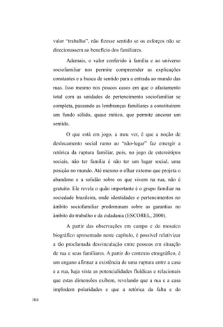 50 
Vínculos sociofamiliares: 
continuidades, fraturas e rupturas. 
³4XDQGRVHIDODHPPHQLQRGHUXDRVHQVRFRPXPORJRUHDJH 
com o retrato acabado de um ser em abandono, sem laços 
familiares, desamarrado para o que der e vier, armado com o 
seco temperamento dos desprovidos de afeto e com os 
instrumentos letais que o crime organizado coloca em suas 
PmRV´6LOYDH0LOLWRS 
