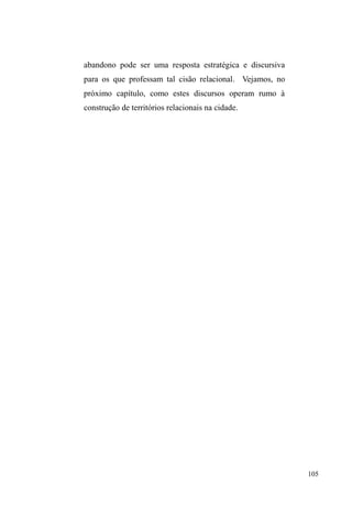 Neste capítulo, tomo como enfoque os relatos e as 
representações de homens e mulheres em situação de rua 
sobre a família, expressas nos discursos e narrativas as quais 
buscam justificar o ingresso à vida nas ruas. No entanto, não 
tomo aqui o lugar simbólico que a família de origem ocupa 
para estes sujeitos apenas para a dimensão explicativa de 
suas condições, mas principalmente pelos usos e sentidos 
que as relações sociofamiliares continuam a representar, a 
despeito de sua fragilidade, na rede de relações tecidas na 
cidade. 
Obviamente, quem de passagem os vê relegados ao 
espaço público expressa de imediato uma concepção de 
abandono, solidão e sofrimento em que a família 
³GHVHVWUXWXUDGD´ p R SULQFLSDO UHVSRQViYHO RX PHVPR R 
sujeito é culpado por abdicar a vida em família e adentrar ao 
 