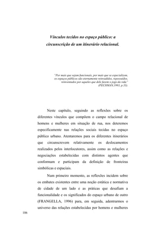 51 
universo da errância. São, de fato, percepções que também 
compartilham de um determinado valor moral atrelado a 
uma noção de família, mas que conformam uma 
essencialização perversa em que os meios encerram o início 
HRILPGHXPDYLGD³WUDQFDGDQDUXD´ 
Não se pode negar, contudo, a especificidade criativa, 
a maleabilidade, a perversidade e os contorcionismos 
necessários à sobrevivência nesse meio, assim como a 
aquisição gradual de uma forma singular de percepção, 
apropriação e demarcação do espaço público e das relações 
nele firmadas. Mas são mecanismos que podem esconder 
uma rede mais ampla de atuação, rede que pode envolver 
conexões sociofamiliares equivocadamente tomadas como 
extintas. 
Por seu turno, a narrativa primordial, que acalenta e 
dá sentido à inserção no conjunto de práticas e valores 
próprios à vida das ruas, envolve um discurso que sempre 
remete ao núcleo familiar e na maioria das vezes apresenta 
um conflito, uma perda, uma reorganização de papéis mal 
sucedida ou a frustração pelo descompasso enWUH³FDPSRGH 
SRVVLELOLGDGHV´ H H[SHFWDWLYDV VRFLDLV 0DV TXDQGR 
averiguadas de perto, no calor de suas representações, as 
conexões familiares apresentam-se constituídas, ainda que 
em alguns contextos encontrem-se sob uma configuração 
particularmente fraturada. O drama familiar está presente, e 
justamente por sua dramatização, acaba por revelar uma 
continuidade temporal, espacial e afetiva. 
Uma vida de adoções frustradas; a morte dos pais e a 
 
