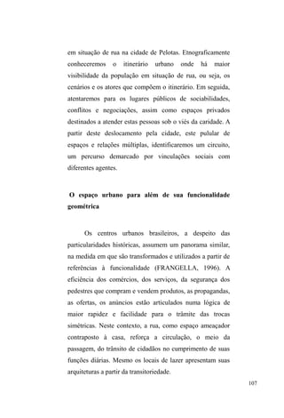 52 
consequente introdução conflituosa de padrastos; a perda da 
guarda dos filhos e a internação destes em instituições 
totais; o peso moral das traições e separações conjugais; a 
frustração do papel de provedor - são inúmeros fragmentos 
narrativos que se misturam para racionalizar uma condição e 
uma posição específica no mundo das ruas. Essas 
explicações fornecidas aos diferentes segmentos sociais com 
os quais se relacionam, sempre carregam o embate no 
campo das relações familiares entre pais, filhos, padrastos, 
enteados, companheiros, irmãos. 
A apresentação dos dramas familiares em forma de 
IDWRV RX ³IDQWDVLDV´ XWLOL]DGD RX QmR FRPR HVWUDWpJLD SDUD 
conquistar o consentimento de diversos agentes, conforma 
DOJR PDLV GR TXH VLPSOHV GLVFXUVR WiWLFR (QTXDQWR ³PLWR 
HWLROyJLFR´ 9RJHO H 0HOOR  