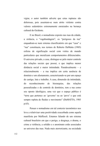 54 
Em outros casos, principalmente entre os jovens, a 
negação em retornar a viver em família tem como 
argumento o uso do crack e suas consequências negativas 
para a unidade familiar, tanto em termos materiais (furto de 
objetos e/ou gêneros alimentícios) como em termos morais, 
quando entendem TXHGRSRQWRGHYLVWDGRVSDLV ³WHUXP 
filKR GURJDGR´ TXH QmR SDUWLFLSD QD SURGXomR GH UHQGD 
familiar, é socialmente vergonhoso, pois afronta a moral da 
reciprocidade familiar e do valor do trabalho. 
Uma vez na rua, mesmo que principalmente para o 
consumo do crack (com todos os perigos em atribuir à droga 
o motivo para estar na rua)26 a vinculação à família e à 
parentela não se rompe e tende, com o tempo, a assumir 
certa estabilidade entrecortada por períodos de tensão em 
que uso da droga intensifica-se por uma série de questões 
que envolvem desde conflitos internos à unidade doméstica, 
até frustrações no campo do trabalho e da vida amorosa. 
Mesmo assim, a família revela sua continuidade pelo 
poder de referência (Escorel, 1999) que comporta e que se 
apresenta sob variadas formas de representações positivas, 
negativas, antagônicas. São lembranças carinhosas, 
revoltosas, ressentidas. Evocam um poço de cobranças ou 
HPSHFLOKRj³OLEHUGDGH´ 
26 Que o leitor não entenda somente o crack como causa da saída de casa. 
Em muitos casos, por mais que a droga sobressaia como motivo evidente, é 
extremamente recomendável considerar, além das condições 
macroestruturais, a conjuntura microssocial das relações engendradas entre 
os membros da família, em que a droga e a rua podem figurar como 
alternativa viável para dissimular temporal e espacialmente relações 
perversas há muito cultivadas no espaço doméstico, evidenciando a droga e 
outras problemáticas como o estopim ou a ponta do icerberg de embates 
mais profundos de ordem social, econômica, afetiva e relacional. 
 