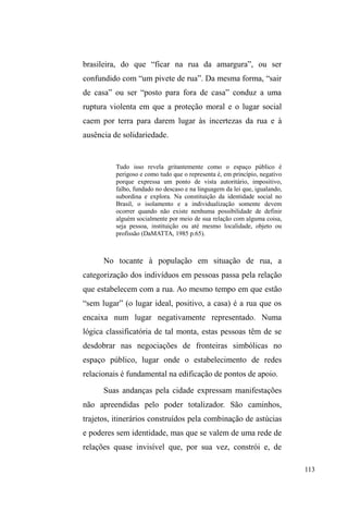55 
De outra parte, há casos em que uma série de questões 
pode fazer com o que provedor familiar insira-se no 
universo das ruas diante de uma condição de precariedade e 
intermitência entre emprego, desemprego e realização de 
³ELFRV´ situação que pode ameaçar a própria posição e 
expectativas sociais em torno do chefe de família. Sustentar 
os filhos valendo-se dos recursos ofertados pelo espaço 
público (vigilância de carros; coleta e venda de material 
reciclável; rede de assistência e doações) propicia o 
conhecimento tácito de um conjunto de relações fecundas 
em termos de benefícios materiais e afetivos. Tal rede pode 
fazer ancorar os que nela incluem-se no intuito de suprir a 
unidade familiar. Daí em diante, dormir na rua pode 
significar uma estratégia de economia, visto que voltar para 
casa é sinônimo de gastos com deslocamentos e também 
pelos recursos disponíveis a partir da rede de relações 
constituídas. 
Nestas diferentes situações, a família entrecruza as 
justificativas, os motivos, os objetivos, revelando que a vida 
na rua parece não se limitar a si mesmo: a família é o pano 
de fundo e continua a ser mesmo em casos de fratura 
relacional, em que sua presença simbólica está na retórica 
dos motivos. Tanto as referências que dão sentido ao 
ingresso nas ruas, como a identificação da rede de relações 
que se estende à dimensão sociofamiliar indicam a 
centralidade dos significados atribuídos à família, 
atualizados na prática e nas representações construídas ao 
longo da vivência nas ruas. 
 