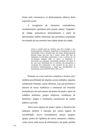 56 
Convém indagar se há, de fato, uma transubstanciação 
tão significativa que respalde a essencialização que a rua 
instiga. A própria terminoloJLD³GHUXD´DFDEDSRUFRQIXQGLU 
um processo dinâmico, relacional, com uma essência social, 
ignorando heterogeneidades e homogeneizando os 
tratamentos direcionados ao referido segmento. Em tal nível 
GH UHIOH[mR (GXDUGR /HDO FRQVLGHUD D ³VLWXDomR GH UXD´ 
cRPRXPD³GLQkPLFDVRFLDOGHOLPLWDGDHSRVVtYHODFULDQoDV 
e adolescentes de camadas de baixa renda, de acordo com a 
UHODomR FXOWXUDO HVWDEHOHFLGD GHVWHV FRP R HVSDoR S~EOLFR´ 
(LEAL, 2008, p. 103). Adverte, contudo, que a rua não cria 
identidades, mas é um espaço identitário, na medida em que 
grupos sociais criam classificações, sentidos e percepções 
singulares sobre este espaço em comum. Aos que 
negativizam o meio urbano e os negam enquanto um espaço 
possível a determinadas relações sociais, a rua aparece como 
uma entidade orgânica, determinante, objetiva e estática. 
Partindo destas ponderações, tudo nos leva a crer que 
há um recorte determinista que institui a substituição 
sumária do ambiente familiar pelo ambiente da rua. Esse 
processo contribui para a FRQVWUXomRGHXPYLOmRD³IDPtOLD 
GHVHVWUXWXUDGD´ 
É a instancia familiar, de ordem privada, a que proporciona o 
maior número de motivos explicativos para a presença de 
crianças e adolescentes nas ruas, como se nestas famílias ± além 
de serem pobres e não contarem com o respaldo da ação pública 
governamental ± IDOWDVVHXPµJDQFKR¶TXHFRQVHJXLVVHDQFRUi- 
los em seu domínio. Uma parcela da opinião pública mantém 
XPD H[SOLFDomRµQDWXUDOL]DGD¶ GD GHVLJXDOGDGH H R {QXV PDLRU 
recai sobre a família pobre que seria, naturalmente, conflituosa. 
Habitantes de bairros pobres e precários, os filhos das classes 
 