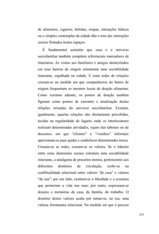 57 
populares recebem todos os estímulos para estabelecer vínculos 
tênues e instáveis com a escola e uma utilização crescente da 
rua como espaço de trabalho e lazer. Responsabilizar a estrutura 
familiar pelo desconserto desse múltiplo arranjo de 
determinações que conduzem as crianças para trabalhar e morar 
nas ruas da cidade é encontrar, senão um bode expiatório, uma 
estereotipia da família pobre, como desagregada e promotora de 
seres desviantes, marginais (ESCOREL, 1999, p. 134). 
No bojo desse processo de moralização da pobreza, 
DFXVDWLYRGRVJUXSRVSRSXODUHVSRUVXDSUySULD³GHVJUDoD´ 
figura um etnocentrismo na manifestação da estranheza 
GLDQWH GH ³FRVWXPHV H[yWLFRV´ TXH QmR DTXHOHV FRPXQV j 
família nuclear completa, expressos no conceito de 
desorganização social, também utilizado para fundamentar 
crescentes taxas de criminalidade - discurso que oculta os 
fatores macrossociais, no plano das desigualdades sociais e 
das flutuações econômicas, estigmatizando a família como 
XP³WRSRHVWUXWXUDO´GHVXDVSUySULDVPD]HODV 
Quando as afirmativas direcionam e encerram uma 
causa monolítica para um processo que é dinâmico e 
relacional, há que se desconfiar, pois um desvio de atenção 
RFRUUHHHOHQmRpJUDWXLWR/DQoDUR{QXVVREUHD³IDPtOLD 
GHVHVWUXWXUDGD´RXVREUHR³PRUDGRUGHUXD´RUJDQLFDPHQWH 
encerrado por uma qualificação espacial, convence ainda 
mais o senso comum de que a rua é dimensão de 
FULPLQDOLGDGH SRLV ³IDPtOLD GHVHVWUXWXUDGD´ SURGX] ³VHUHV 
GHVYLDQWHV´ 