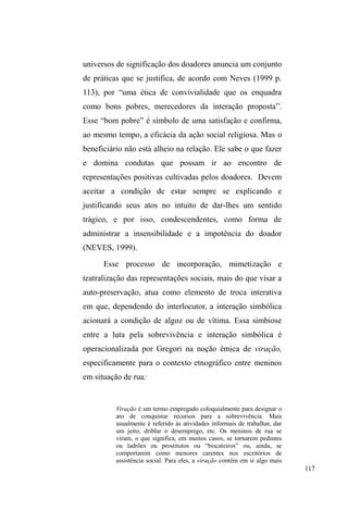 58 
rua são originários, organizam-se de tal maneira a 
conformar uma malha extensa de reciprocidade para a qual a 
rua pode ser o locus e o sentido. A complexidade do 
fenômeno, que aproxima cada vez mais os sujeitos a uma 
interação vertiginosa com o espaço público urbano, exige 
análises e reflexões refinadas e atentas aos múltiplos e 
complexos fatores que incidem sobre a questão. 
Diálogos etnográficos: as múltiplas dimensões 
explicativas da situação de rua. 
O diálogo com etnografias alhures sobre população em 
situação de rua e outros grupos com problemáticas 
semelhantes, possibilita pensar na multiplicidade dos fatores 
que promovem o surgimento de pessoas expostas ao mundo 
da vida nas ruas ou à interação vertiginosa e íntima com o 
espaço público. 
A circulação 
Numa compreensão moralizante e quase 
SVLFRORJL]DQWHGD³VLWXDomRGHUXD´, Vogel e Mello (1991), 
associam um processo evolutivo entre trabalhar na rua e 
tornar-se menino de rua: em primeiro lugar, o trabalho 
substitui a dimensão lúdica, própria da infância; em 
 