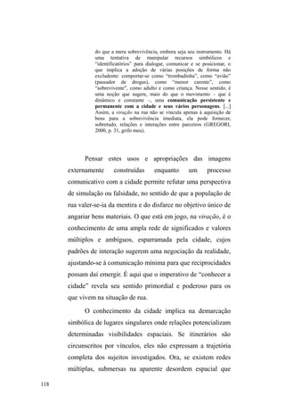 59 
segundo, o ingresso na rua altera significativamente a 
dinâmica familiar e sua morfologia, principalmente no que 
concerne à autoridade dos pais. Respectivamente a estas 
duas alterações, os autores sugerem duas rupturas: com a 
infância (infância roubada) e com a família, sugerindo a 
substituição desta pelos grupos de pares constituídos na rua. 
Contudo, verificam duas alternativas principais: ou a saída 
do filho é vista positivamente em favor da família, vindo a 
significar melhora financeira, educacional (quando se 
investe no estudo dos filhos), resultando, finalmente, na 
coesão familiar; ou as consequências voltam-se 
negativamente contra a família, ocasionando prejuízos, não 
só com relação à renda familiar, mas também no tocante à 
imagem pública e à desagregação da unidade, ocasionando o 
afastamento progressivo e facilitando o ingresso nas ruas. 
A noção de ruptura, apresentada pelos referidos 
autores, é fortemente criticada por Maria Gregori (2000). 
Para esta antropóloga, é fundamental buscar pistas no 
histórico familiar sobre a proximidade com as ruas. Em 
segundo lugar, reforça a necessidade de desconfiar dos 
casos em que os meninos começam a ter experiências 
pautadas pela sociabilidade com o universo das ruas, visto 
que o processo pode ter se iniciado no núcleo familiar. 
A circulação de crianças, na acepção de Cláudia 
Fonseca27 (1999) é um bom começo para endossar as ideias 
27 A noção circulação de crianças entre famílias de grupos populares foi 
construída por Fonseca a partir do diálogo comparativo com os estudos de 
Anne Cadoret (Parente plurielle: anthropologie du placement familial, Paris: 
Harmattan, 1995) e Suzanne Lallemand (La circulation des enfants em 
société traditionnelle. Prêt, don, échange. Paris: Harmattan, 1993). 
 