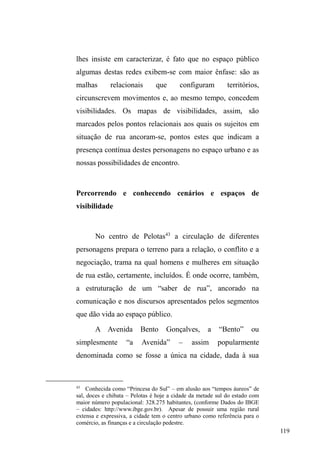 60 
defendidas por Gregori, nas quais o histórico familiar de 
instabilidade financeira, conjugal, educacional, comunitária 
e residencial conforma uma dinâmica familiar em que o 
³HVWDU QD UXD´ p DSHQDV D SRQWD GR iceberg de uma vida 
conduzida pela circulação. 
Ao estudar a organização familiar em vilas populares 
de Porto Alegre, Fonseca vivencia uma situação 
emblemática dos embates entre distintas províncias de 
significados no seio de uma mesma sociedade: esta 
antropóloga ouviu mães relatando, com impressionante 
³QDWXUDOLGDGH´ R IDWR GH WHU VHXV ILOKRV FULDGRV SRU DYyV 
irmãos, tios. NRPHDo}HVFRPR³PmHGHOHLWH´³PmHTXHPH 
WHYH´ H ³PmH TXH PH FULRX´ ILQDOL]DYDP R URO GH 
estranhamento recaído ao olhar da pesquisadora. 
A frequência com que as mulheres e mães circulavam 
e colocavam suas crianças em circulação foi de encontro ao 
modelo convencional da família conjugal americana, 
predominante na organização familiar da própria 
pesquisadora (de origem norte-americana), na qual a 
unidade doméstica congrega toda a família conjugal, em que 
os filhos nascem e crescem para, ao alcançarem a 
maioridade, saírem de casa, tomarem rumos diferentes, 
desconhecendo, posteriormente, o paradeiro um do outro. 
Ao casar, cada um constitui unidade independente, tal qual 
os pais o fizeram: nuclear e nuclearizada (FONSECA, 
1999). 
Desestabilizada em campo, a pesquisadora, então, 
busca aportes para operacionalizar seu estranhamento: 
 