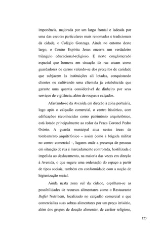 62 
pesquisadora. Enquanto neste, os filhos, concentrados e 
protegidos na unidade doméstica nuclear, na maioridade 
voam para o mundo e esfacelam seus vínculos, naquele, a 
família, imersa numa dinâmica aberta a outras formas de 
sociabilidade, põe seus membros em circulação, para, cedo 
RX WDUGH VHUHP ³SX[DGRV SHOR VDQJXH´ GH YROWD DRV SDLV 
biológicos. 
Tomando o estranhamento inicial - esse choque de 
concepções culturais bastante fecundo quando tratado pela 
sensibilidade etnográfica ± Cláudia Fonseca, ao mergulhar 
no mundo de práticas e representações familiares, 
operacionalizou a noção de circulação de crianças como 
uma dinâmica própria aos grupos populares de Porto Alegre, 
dinâmica esta que fortalece a solidariedade do grupo 
familiar como um todo, sustentando laços de afeto e criando 
obrigações intergeracionais de reciprocidade. 
Calcando-se nesta dinâmica de circulação de crianças, 
Gregori elabora sua tese, defendendo que tanto as vivências 
com as famílias quanto as relações construídas na rua são 
pautadas pela circulação. Esta constitui uma das 
características mais marcantes na vivência dos meninos de 
rua: estão sempre circulando entre as instituições, a família, 
e os vários locais tomados como referência no espaço 
público. Nestes termos, a circulação é o que pauta a relação 
com diferentes atores sociais: 
[...] da mesma maneira que a maioria deles [os meninos de rua] 
não abandona em definitivo suas famílias, não abandona 
também as instituições e agrupamentos com os quais convive. 
 