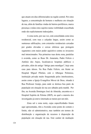 63 
2 ³QmR DEDQGRQDU´ QR HQWDQWR QmR VLJQLILFD ³VH IL[DU´ 
implicando uma substituição. Na história de vida dos meninos 
estudados, esse padrão de circulação já se verifica com nitidez. 
Em primeiro lugaU VmR IDPtOLDV HP TXH D ³FLUFXODomR GH 
FULDQoDV´ p SURFHGLPHQWR IUHTXHQWH 3DUWH FRQVLGHUiYHO GHVVHV 
meninos passou um tempo prolongado morando com seus 
genitores. A própria estrutura familiar é recortada por uma 
dinâmica instável: pais que saem de casa, vinda de diferentes 
padrastos, novos filhos, crianças de outros parentes sendo 
criadas juntas, etc. Em segundo lugar, são famílias para as quais 
a renda para o sustento nunca foi estável: há momentos em que 
os provedores estão empregados, outros tantos em que estão 
GHVHPSUHJDGRV UHDOL]DQGR ³ELFRV´ Ki PRPHQWRV HP TXH RV 
filhos estão apenas estudando, muitos outros em que trabalham 
e estudam. São também famílias que se mudam frequentemente, 
passando pelos bairros mais precários da cidade ou por outros 
municípios da grande São Paulo, alterando a rotina de seus 
membros (GREGORI, 2000: 72). 
A discussão amplia-se para uma dinâmica que, ao 
invés de excluir, abarca as relações familiares em termos de 
uma história de vida marcada por deslocamentos e variações 
constantes no que tange às vinculações sociais 
estabelecidas. O êxito da noção de circulação, desenvolvida 
por Gregori, consiste em pensá-la como dinâmica pré-existente 
e adquirida antes do ingresso efetivo às ruas, num 
meio de sociabilidade aberta às inúmeras redes de relações 
existentes no espaço público. 
Assim, a passagem para a rua, mais do que uma 
representação que implica novidade e liberdade, trata-se de 
uma vivência cujas origens remetem aos padrões 
apreendidos na movimentação organizacional, espacial e 
VRFLDOOHYDGDDFDERSHODIDPtOLDTXH³DQWHVGHVHUFDXVDGR 
fenômeno, faz parte do contexto que propicia uma 
experiência de circulação que poderá ser ± e, no mais das 
vezes é ± DSURYHLWDGDQDUXD´op cit, p. 100). 
 