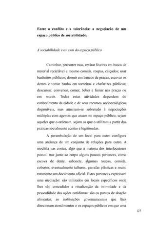 66 
constata que as condições vulneráveis de habitações prévias 
j ³PRUDGLD QDV UXDV´ FRPSunham padrões de vida muito 
próximos aos que se apresentam para quem vive na rua e 
que indicam uma fronteira muito tênue entre a condição 
DEULJDGD H D GDV UXDV ³(P WHUPRV GH SUHFDULHGDGH GR 
DEULJRR µFDLUQD UXD¶ QmR pXP WRPER GH PXLWR DOWR´ op 
cit, p.123). Além do mais, viver sob um padrão de consumo 
extremamente baixo, presente no seio familiar e também nas 
cercanias do bairro, na vizinhança, naturaliza tal condição e 
FRQVWUyL XP DSUHQGL]DGR SDUD ³VDEHU YLYHU FRP FDGD YH] 
PHQRV´ (VVH ³VDEHU´ GHIHQGH Escorel, será extremamente 
útil nas ruas, onde é preciso lidar com a efemeridade dos 
bens e dos rendimentos. 
Entretanto, esta antropóloga pondera que o ato de 
³FDLU QD UXD´ DR VHU WRPDGR XQLFDPHQWH SHOR YLpV GD 
vulnerabilidade econômica, esconde armadilhas perigosas: 
tantos outros indivíduos que vivenciam as mesmas 
condições e compartilham reações semelhantes frente às 
normas instituídas não ingressam na situação de rua. Nestes 
termos, a pobreza na rua apresenta-se como uma pequena 
fração de dificuldades que incidem sobre um conjunto bem 
maior de pessoas das quais algumas tomam a rua como 
saída individual, pois caso a reação das famílias pobres 
frente às adversidades fosse a expulsão continua de seus 
membros, haveria uma magnitude elevadíssima de pessoas 
em situação de rua (ESCOREL, 1999). 
Na esteira da autonomia do sujeito, não se deve 
Alba Zaluar em a Máquina e a Revolta (1985), no sentido de constituir uma 
RSRVLomRDRµFULPLQRVR¶RXµYDJDEXQGR¶ 
 