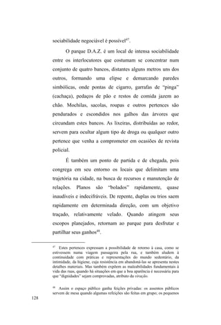 67 
excluir as argumentações de que a rua é melhor que a casa. 
Em muitos casos, de fato, ela é. A liberdade, a diversão, a 
aventura, o sabor dos riscos e desafios, além da distância 
dos possíveis ³perigos´ que se apresentam no universo 
familiar ± onde a violência física não é apenas virtual 
(GREGORI, 2000) ± e do fardo das responsabilidades 
requeridas na malha de reciprocidade doméstica, 
conformam algumas influências para tal. 
Mesmo considerando o caráter subjetivamente 
individual desse processo, é importante avaliar algumas 
variantes que reportam às estratégias familiares de 
enfrentamento de vulnerabilidades. Nesse sentido, é ainda 
Escorel quem elenca determinados arranjos ameaçados pela 
indigência e pobreza, dentre os quais se destaca a família 
matrifocal, constituída de mulheres e filhos pequenos. 
Frente às adversidades cumulativas, as famílias matrifocais 
UHSRUWDPDVUHIOH[}HVSDUDXPWLSRGH³VDEHU-viver feminino 
da pobreza´SURFODPDGRHPDGDSWDo}HVGHFRQVXPRHQDV 
vinculações que estabelecem, tanto com a rede extensa de 
parentesco, quanto com as malhas de apadrinhamentos e 
instituições caritativas. 
Este quadro, que Escorel denomina de feminização da 
pobreza abrigada, assenta-se no grau de vulnerabilidade em 
que se encontram muitas famílias matricentradas, em que a 
mulher conta com uma rede de amparo socialmente 
instituída ao universo feminino: 
A intervenção da rede de parentesco, a legitimidade do recurso 
 
