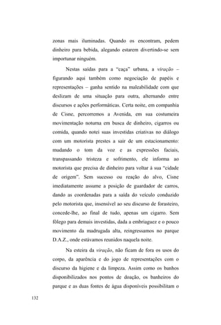 70 
com o mundo do trabalho. 
A compreensão da mobilidade e da circulação como 
prática inserida no cotidiano de grupos populares, assim 
como as estratégias de enfrentamento da realidade, 
evidencia a estreita relação destas práticas e valores com a 
maleabilidade e os saberes que a vida na rua demanda. 
Poderíamos tomar, assim, a ida para as ruas, não em sua 
ruptura com o universo doméstico e sedentário, mas como 
continuidade acentuada das relações e dos valores 
apreendidos neste meio, ao lançarmos mão dos 
deslocamentos possíveis e das diferentes vias de vinculação 
em grupos de ajuda e apoio, formados pelos sujeitos antes 
da saída anunciada de casa, isso se esta cisão de fato existir. 
A permanência das relações de ordem primária 
(familiar e comunitária), embora muitas vezes tencionadas, 
ressalta o trânsito entre domínios, bem como valores e 
visões de mundo que se misturam e se somam entre a casa e 
a rua que, longe de oporem-se, acabam por se amalgamar 
num fluxo contínuo de interações, afetividades, 
reciprocidades, conflitos, aproximações e distanciamentos 
relacionais. 
 