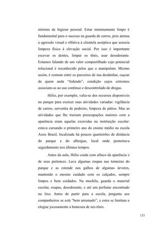 71 
Continuidades, fraturas e rupturas: as relações 
familiares integrando a circulação relacional nas ruas. 
Continuidades 
Numa tarde fria e cinza de setembro, o pequeno pátio 
da Teia abrigava cerca de 10 homens aglomerados em 
círculo, onde uma garrafa de aguardente passava de mão em 
mão. Distraído com as conversas simultâneas, fui 
surpreendido pelo alto tom ameaçador de um jovem, 
dirigindo-se a outro sujeito que compunha o grupo em que 
me inserira naquele dia. Joni, garoto de estatura baixa, forte, 
olhos negros amendoados e traços faciais marcantes, 
esbravejava contra Jorge, homem ruivo, alto e corpulento, 
intimando-o para a luta com um semblante de raiva, o corpo 
levemente curvo, os punhos fechados e rígidos, e uma voz 
ríspida, autoritária, apressada e objetiva: agredir Jorge era 
quase uma necessidade. Os demais expectadores limitam-se 
a rir da situação, mas quando a hostilidade aumenta, alguns 
arriscam uma intervenção, preocupados em não chamar a 
atenção dos funcionários da Teia. 
Joni, percebendo alguns olhares lançados do interior 
do restaurante, já atentos ao conflito, chama Jorge para a 
calçada, ainda o ameaçando: ³HX SRVVR QmR HQWUDU PDLV 
DTXL QD 7HLD 