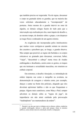 72 
conversar e buscar uma razão para o conflito inesperado. 
Discutindo, os dois caminham aos poucos para a esquina, já 
próximo ao Mercado Público, onde Joni finalmente atinge 
seu intento. Jorge afasta-se e Joni retorna para esclarecer a 
todos que sua sede de violência era, na verdade, uma sede 
de vingança: estava honrando seu pai, que havia sido 
agredido por Jorge na noite anterior. 
É ainda na Teia, numa conversa informal, que Isac, 
um jovem moreno razoavelmente bem vestido, fala mansa, 
olhar sereno, de poucas palavras e com ótima aparência 
física reconstitui sua trajetória intermitente entre a casa e a 
rua, apontando uma disjunção original: ele enfatiza 
dramaticamente que, quando nasceu, pai e mãe já estavam 
separados. O fato de ter convivido com esta situação indica 
uma contradição que demonstra que, mesmo sendo possível 
falar de uma oscilação entre a casa e a rua como constituinte 
de um modo de vida específico, Isac não aceita 
deslocamentos entre o pai e a mãe como figuras separadas, 
pois ³ILFDUGHXPODGRSDUDRXWURQmRGi´ Embora tenha 
saído de casa com 15 anos ³SDUD ID]HU D YLGD´ vive 
atualmente na residência da mãe e de seu companheiro. A 
relação com o padrasto só não é mais conflituosa porque 
Isac ³WiWUDEDOKDQGRHERWDFRPLGDSUDGHQWURGHFDVD´ 
Ao longo de todo o trabalho de campo, reencontrei 
Isac umas oito vezes. Dei-lhe um tênis, pois usava um 
número menor que seu pé. Certa vez nos encontramos de 
madrugada, pelas ruas desertas do inverno pelotense, e 
recusei o puro álcool etílico que ele bebia numa garrafa de 
 