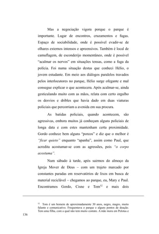 73 
suco industrializado, o que o fez rir de minha fraqueza e 
frouxidão para a bebida. Nestas situações descontraídas, em 
que me permitia esquecer momentaneamente minha posição 
de pesquisador, Isac confessava não ser fácil viver com a 
família, devido aos horários para entrar e sair de casa e aos 
conflitos com a mãe e o padrasto em virtude do uso de 
drogas. 
Sua presença também se fez nos pontos de doação, 
onde se alimentava e de onde levava comida para casa, 
sempre interagindo com os que na rua viviam mais 
diretamente. Já no final do trabalho de campo, Isac 
aproximou-se de um grupo de garotos de rua no parque 
Dom Antônio Zátera (D.A.Z.), no qual eu também estava, e 
já não lembrava exatamente quem eu era, mas conhecia 
muito bem os demais sujeitos e, mais tarde, foi com eles 
para a doação alimentar. Entre a casa, a rua e as instituições 
caritativas e assistenciais, Isac mantinha sua rede extensa e 
espalhada de relações, colocando um princípio de desordem 
como pano de fundo de um universo de circulação: a 
separação dos pais. 
Michel, 21 anos, comunicativo, versátil em suas 
atividades de rua, irreverente, sempre cantando pelas ruas, 
falando com seus cachorros e interagindo com a cidade, é 
um verdadeiro mestre em estabelecer contatos sociais. 
Branco, olhos escuros, magro, fala ofegante, jeito malandro 
e negociante, Michel realiza coleta de material reciclável, 
vigilância informal de carros e também comete pequenos 
furtos em lojas centrais. Por onde realiza atividades, 
 