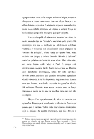 75 
DYy´ 
Conheci Rico no rango da Sete. Com vinte anos de 
idade, parece não ter mais do que dezesseis: baixinho, corpo 
esguio e pele clara. Detém uma agilidade corporal e 
movimenta-se constantemente enquanto fala, numa 
performance de malandro proclamada nos trejeitos, nas 
roupas largas e boné virado, nos UDS¶V que entoa. Tem um 
ótimo relacionamento com os sujeitos que compõem o 
circuito de ação caritativa na cidade, sempre instigando 
cuidados e atenção, ainda que transpasse independência e 
autossuficiência. A mãe, o padrasto e seus sete irmãos 
vivem no bairro Dunas, local para onde vai esporadicamente 
quando quer ³GDUXPWHPSRGHUXD´. Seus irmãos também 
transitam pelas ruas, assim como o pai, que frequentava o 
circuito de doação mas tornou-se evangélico e casou-se com 
uma ³PXOKHUGHLJUHMD´ afastando-se da vida nas ruas. 
Rico circula pela cidade e usufrui das instituições 
caritativas e assistenciais, guarda carros em pontos 
comerciais, sendo visto com maior frequência nos arredores 
de uma padaria na região central, onde conhece os 
proprietários e a maioria dos clientes. Já esteve várias vezes 
internado em clínicas de recuperação, buscando livrar-se do 
vício em crack. Quando menor de idade, instalou-se duas 
vezes na Casa do Resgate31, também buscando 
desintoxicação. Já foi preso por arrombamento e hoje 
cumpre pena em liberdade. Na cadeia, Rico relata que 
31 Instituição inaugurada em 2008 e que abriga meninos de 12 a 18 anos 
que desejam se recuperar do vício em drogas. 
 