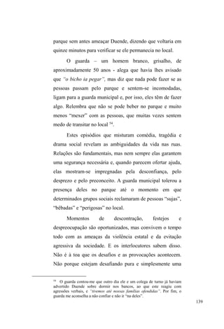 76 
sempre procurou conversar ³FRLVDV GH IXQGDPHQWR FRP DV 
SHVVRDVFHUWDV´ na tentativa de criar vínculos de proteção e 
lealdade. 
O trânsito entre a casa e a rua é expressivo, com 
períodos relativamente longos entre uma e outra dimensão. 
A historicidade de tal circulação é precariamente desvelada 
quando Rico, vigiando carros na Rua XV, numa noite fria de 
agosto, desabafa comigo sobre o conflito que teve com 
Rafael, um amigo de rua e de infância que crescera com ele 
no mesmo bairro. Ambos namoraram a mesma menina em 
períodos aproximados o bastante para Rafael sentir ciúmes 
GH 5LFR DR ³IODJUi-ORV´ FRQYHUVDQGR QR ODUJR GD FDWHGUDO 
São Francisco de Paula. O desentendimento entre eles 
culminou em Rico esquivando-se das oito tentativas de 
facadas lançadas sobre seu corpo por Rafael. 
Rico não compreende tamanha ingratidão e 
insensibilidade do amigo. Quando profere ingratidão, refere-se 
às vivências compartilhadas que tiveram, cujo ápice foi a 
adoção informal de Rafael por sua mãe. Segundo Rico, 
Rafael era agredido pelo pai, que usava cocaína e ³GDYDQRV 
FDQRV´ (injetava-se). Ainda crianças, eram vizinhos, amigos 
e brincavam juntos. Por estarem frequentemente na casa um 
do outro, a mãe de Rico, percebendo as marcas da agressão 
paterna em Rafael, convida este para passar um tempo em 
sua casa, o que foi consentido pelo pai, dando início ao 
fortalecimento do vínculo entre os dois amigos, que 
passaram a compartilhar o mesmo teto, alimentação e 
família. 
 