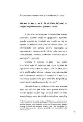 78 
dissimula-se o uso abusivo da droga. 
Tais configurações de relação familiar também são 
reveladas por Gordo, 27 anos. Ele é magro, branco, preza 
por roupas limpas, gosta de tocar violão, curte reggae, e 
possui tatuagens espalhadas pelo corpo, resquícios de um 
passado como tatuador profissional. Um cara muito sociável 
e prestativo quando se trata de trabalho coletivo. No 
albergue da cidade, local onde frequentemente pernoita e 
alimenta-se, procura sempre ajudar nos afazeres e na 
organização da distribuição das refeições noturnas, 
mantendo uma importante vinculação com a dona do local, 
o que lhe garante a permanência na instituição. 
Entre os parceiros de rua, ele sempre foi bem quisto, 
principalmente porque ajuda a todos com o que pode: 
compartilha comida, roupas, calçados, itens que consegue 
trazer de casa ou que obtém por intermédio da caridade, 
além dos encontrados no lixo. Sempre evita conflitos e 
agressões, lançando mão do diálogo apaziguador, embora já 
tenha partido para cima de policiais ao presenciar a agressão 
de um de seus parceiros. 
Com um vocabulário quase acadêmico, tendo cursado 
até o segundo ano do ensino médio, Gordo é um contestador 
irônico e possui uma visão crítica sobre as desigualdades 
sociais e os serviços da ação social religiosa e assistencial 
existentes na cidade. Sempre defendeu que comida, roupa e 
oração não mudam a vida de ninguém, sendo necessário ir 
além e buscar estratégias mais eficazes como oficinas de 
trabalho e renda. 0DV HOH WDPEpP ³p GD UXD´ conhece a 
 