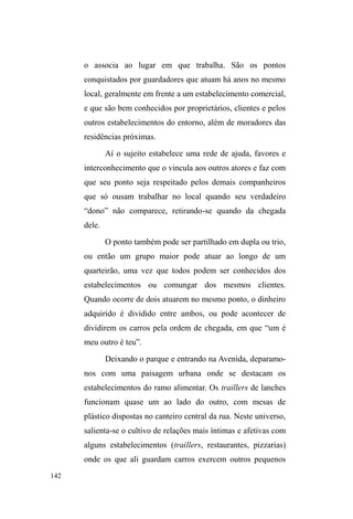 79 
malandragem e sabe se virar quando o assunto é conseguir 
dinheiro, bebidas e diversão, abordando as pessoas na rua, 
trabalhando na guarda de carros ou recorrendo aos 
familiares. 
Gordo transita nas ruas há pouco mais de três anos. 
Antes, atuava como tatuador e possuía um estúdio próprio 
em Pelotas. Nesse período, casou-se e teve um filho, mas 
em seguida separou-se, vendeu o estúdio e dividiu o 
dinheiro com a ex-mulher que, por sua vez, mudou-se com o 
filho para Florianópolis. 
A mãe, o padrasto e os irmãos residem na Avenida 
Ferreira Viana. Ela é professora nutricionista no CAVG32, 
³WHP XP Eelo sobrado e um carro Vectra QD JDUDJHP´. A 
irmã mais velha de Gordo cursa medicina na Universidade 
Católica de Pelotas, e o ³LUPmRGHQRYHDQRVHVWXGDHWHP 
tudo R TXH TXHU´ Na residência dos familiares, Gordo 
almoça com frequência e entra e sai quando bem quer. 
Saiu de casa definitivamente quando presenciou uma 
cena de agressão do padrasto contra sua mãe, o que a deixou 
com a face desfigurada. No calor dos acontecimentos, 
Gordo lançou mão de uma barra de ferro maciço contra o 
padrasto e imediatamente chamou a polícia. Perguntou aos 
policiais: ³RTXHYRFrVIDULDPVHYLVVHPDOJXpPDJUHGLQGR 
D SUySULD PmH GH YRFrV´ Posteriormente, por insistência 
da mãe, Gordo até tentou dialogar com o padrasto, 
visitando-o no hospital. Mas ³QmRpDPHVPDFRLVDRTXH 
32 Colégio Agrotécnico Visconde da Graça, atualmente compreende um dos 
campus do Instituto Federal de Educação, Ciência e Tecnologia Sul-rio-grandense 
(IFSul). 
 