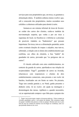 80 
HOHIH]FRPDPLQKDPmHMDPDLVYRXHVTXHFHU´. 
Apesar de controlar o uso de crack e manter um 
discurso atento aos danos da substância, Gordo nunca 
escondeu os problemas com as drogas e sempre manifestou 
desejos de internação em clínicas de desintoxicação, 
objetivo este que perseguiu obstinadamente nos últimos 
meses da pesquisa de campo. E ele investiu nisso tentando 
demonstrar uma boa aparência e certa abstinência, critérios 
H[LJLGRVSDUDRLQJUHVVRQXPDGDV³FDVDVGHUHVWDXUDomR´33, 
administrada por um grupo de religiosos evangélicos da 
Igreja Mover de Deus. 
No dia em que foi aceito, Gordo estava aliviado, 
fumando seu último cigarro antes de almoçar e partir para a 
zona rural, distrito de Monte Bonito, onde localiza-se a casa 
de restauração na qual passaria seus próximos nove meses. 
Sentamos à mesa juntos, num dos almoços oferecidos aos 
sábados pelos evangélicos, e Gordo comenta que antes de 
partir vai pedir ao pastor que o leve ao albergue para 
apanhar alguns pertences e despedir-se de alguns parceiros. 
Pergunto se ele pretende avisar a mãe, ao que responde: ³GH 
jeito nenhum! Nem quero saber. Ela vai acabar sabendo 
porque se eu ficar mais de um mês sem aparecer em casa, 
HODYDLDWpRDOEHUJXHVDEHUQRWtFLDVPLQKDV´ 
Chinês é um homem de 32 anos, olhos levemente 
puxados, pele morena, magro e estatura mediana. Nos 
33 Os serviços assistenciais e de desintoxicação pela via religiosa, 
promovidos por membros da Igreja Evangélica Mover de Deus, serão 
aprofundados no próximo capítulo, quando abordarei as instituições que 
compõem o itinerário relacional dos sujeitos investigados. 
 