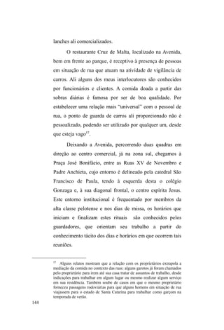 81 
pontos de doação alimentar, tinha um comportamento 
amigável e complacente, mas na rua me parecia um sujeito 
dúbio, inconstante, desconfiado e algumas vezes agressivo e 
ameaçador. Não costumava andar em grupo, mas circulava 
com alguns parceiros pelo circuito de festas noturnas da 
região central da cidade. 
Há oito anos transita entre a rua, a casa da irmã e da 
ex-mulher, com o qual teve dois filhos. Quando mais jovem, 
foi posto para fora de casa pelo pai e viveu alguns anos em 
instituições de acolhimento a menores. Quando residiu com 
a irmã e o cunhado, ajudava com as despesas e ³SULPHLUR 
ajudava em casa, depoiVID]LDDPLQKD´. Nas ruas, costuma 
guardar carros nos arredores da catedral São Francisco de 
Paula, frequenta o circuito de doação alimentar e, algumas 
vezes, dorme no albergue ou mesmo na rua, em mocós. 
Também já esteve internado para desintoxicação. No 
anoitecer de um dia frio de agosto, conversávamos numa 
esquina da rua Félix da Cunha, onde Chinês costuma 
guardar carros. Com o olhar atento na movimentação dos 
veículos, relata o retorno à casa da ex-mulher, após o 
egresso do Hospital Espírita de Pelotas (HEP)34. Estava na 
casa da irmã, quando a mãe de suas filhas ligou e disse que 
o lugar dele era junto dela e das filhas, mesmo ela sendo 
traficante de crack e cocaína. Chinês atende ao pedido e, já 
no primeiro dia, ela lhe disponibiliza cerveja e cocaína, mas 
34 Hospital criado na década de 1950 pela Liga Espírita Pelotense. É o 
único hospital na cidade especializado em psiquiatria e utiliza terapias 
convencionais direcionadas ao tratamento de pacientes com transtornos 
mentais e dependência química. 
 