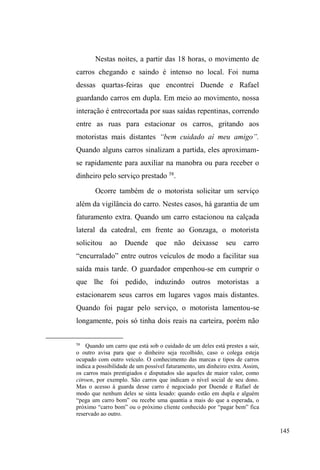 82 
o proíbe de tomar aguardente e fumar crack. No mesmo dia, 
ela solicita que ele desmembre em pequenas pedrinhas uma 
determinada quantidade de crack, destinada à venda para os 
usuários do bairro. Enquanto realizava este serviço, Chinês 
não resistiu, escondeu algumas pedrinhas na manga da blusa 
e saiu para as ruas, retornando duas horas depois, 
completamente alterado. Muito brava, a ex-mulher pergunta 
por onde ele andou e reclama do cheiro de cachaça. 
Indignado, Chinês a chama de louca por ter lhe oferecido 
drogas justamente no dia em que saiu de um tratamento de 
desintoxicação. Deixou-a e caiu novamente nas ruas. 
Fraturas 
A primeira das poucas entrevistas que consegui 
realizar durante a fase de campo para o mestrado foi com 
Davi, jovem de 25 anos, moreno, alto, magro, de cabelos 
crespos. Conhecemo-nos no rango da Sete, região central, 
onde ocorre a distribuição de comida todas as segundas-feiras 
à noite, organizada por um grupo de católicos. Por 
conhecer muitas pessoas na rua, ³GHVGH R TXH GRUPH QR 
coUGmRGDFDOoDGDDRTXHGRUPHQDPDQVmR´ Davi relata 
convicto que sempre há um jeito de sobreviver, seja na 
guarda de carros, na esmola ou pedindo de casa em casa, 
porque ³FDPSDLQKDQmRGiFKRTXH´ 
Nasceu em Pelotas. É o sexto de nove irmãos. Assim 
como o caso de Isac, referido anteriormente, Davi também 
relata a separação dos pais, consumada quando ele tinha 
 