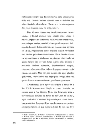 83 
apenas dois meses de vida. A mãe vendeu o apartamento 
adquirido na divisão de bens e, em seguida, casou-se 
novamente e mudou-se para Porto Alegre, próximo da 
família. Aos 12 anos, Davi abandonou a escola e começou a 
circular com mais intensidade pelas ruas. Acabou ³SHUGHQGR 
a perspectiva de vida, me larguei de casa, fui morar na rua, 
achei que era independente e... conheci a rua, conheci a 
droga e me SHUGL´. Esse ingresso efetivo nas ruas é 
justificado pela busca de liberdade: ³YRQWDGH SUySULD 
DVVLPGHTXHUHUPHPDQGDUPHJRYHUQDU´ 
Tudo indica que a família espalhou-se aos poucos e 
que Davi foi o único a entrar em contato intenso com a vida 
das ruas: ³PLQKDPmHHPLQKDLUPmPDLVQRYDPRUDPHP 
Porto Alegre; tenho duas irmãs em São Paulo; tenho um 
irmão em Jaguarão; outro em Porto Alegre; um na Cohab II 
DTXL HP 3HORWDV XP HP 5LR *UDQGH´ O pai reside em 
Pelotas e mantém contato esporádico com o filho e com a 
neta (que está sob a guarda da avó materna, ex-sogra de 
Davi), a quem ajuda eventualmente com gêneros 
alimentícios. Davi teve a filha com uma garota menor de 
idade que agora trabalha em Jaguarão, numa casa de 
prostituição. Sobre a família e a filha, ele relata: 
Tô sempre sabendo notícia, mandando recado, mandando beijo 
[para a filha]... sempre tô na volta. Quando pode, meu pai vai lá 
e leva um leite pra minha filha. Quando eu tava na cadeia, quem 
apoiava mesmo era meu pai. Depois que eu arrumei uma 
mulher, e ela ficou me apoiando. Agora, na rua, já ficou 
diferente: ela tem filho, uma filha, mora com o pai e com a 
mãe... aí já não é a minha! Eu já me acostumei a ser livre, não 
tem fronteira para mim: se eu quiser ir pra lá, eu vou; se eu 
quiser ir pra cá, eu vou... me acostumei. Pra tu ver: eu passo 
 