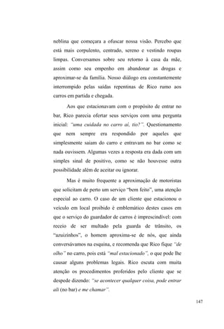 84 
meio ano em casa e tenho que voltar pra rua. Já fui pro meu 
pai, já fui pra minha mãe lá em Porto Alegre, passei nove meses 
em Porto Alegre trabalhando e depois fiquei com saudade 
daqui. O que o meu pai não foi pra mim, eu quero ser pra minha 
filha. Meu pai, eu não tive ele presente. Pra tu ver: eu nasci e 
meu pai já se separou da minha coroa e já tinha irmão mais 
velho. Eu, de vez em quando, me dá um remorso, me corrói 
no peito... eu gosto um monte da minha mãe e do meu pai, 
gosto mesmo! Tem dias que eu não tô bem, assim, e fico 
chateado. Não com eles. Eles sempre quiseram meu bem, eu 
que me atrapalhei na caminhada (Davi, 14/01/2011). 
A narrativa tecida por Davi oscila entre a 
culpabilidade dos pais e suas próprias escolhas ³mal 
sucedidas´RVWURSHoRVQD³FDPLQKDGD´PDVWDPEpPLQGLFD 
uma busca por liberdade, uma sede de aventura atrelada à 
decepção de expectativas sobre a rua. Não suportar muito 
tempo em casa o insere na dinâmica da circulação entre a 
casa e a rua, num continuum que oscila entre o sentimento, a 
saudade dos familiares e o ethos da liberdade, da vida sem 
fronteiras, o que não apresenta diferenças acentuadas de um 
modo de vida anterior que, apesar de sedentário, 
desenrolou-se num processo dinâmico e vertiginoso de 
mudanças, separações e incertezas. 
Outra situação que reforça a fratura das relações, em 
meio a continuidade dos laços, é a de Mano Brown, um 
jovem com o qual entrei em contato já nos últimos dois 
meses da pesquisa. Não muito dado à conversações, Mano é 
negro, estatura baixa e corpo robusto, forte. É sério, 
compenetrado, calmo e transpassa certa melancolia no olhar 
e nos gestos vagarosos com os quais se expressa. Na rua, é 
UHFRQKHFLGRFRPR³SDUFHULD´³JHQWHILQD´ 
Dormindo na casa de passagem da prefeitura e no 
 