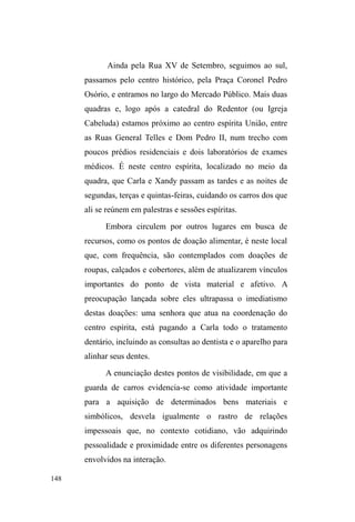 85 
albergue, Mano pretende adquirir uma casa pré-fabricada, 
por intermédio da secretaria de habitação, pois sonha em 
morar sozinho. Fala da mãe e dos irmãos com certa mágoa. 
Sente-se excluído no universo familiar e alega que há cinco 
anos a mãe começou a tratá-lo de forma diferente, 
favorecendo os outros irmãos e chamando-o de vagabundo. 
Já está cansado dessa situação e diz considerar agora apenas 
os parceiros da rua. Conta que quando retorna à casa, para 
evitar conflitos com a mãe e os irmãos, dorme nos fundos, 
no pátio, no chão, ao relento, apenas sob alguns cobertores. 
2XWUD³GHFHSomR´ me foi relatada por Will, um jovem 
negro de pele clara, cabelos cacheados, magro e estatura 
mediana. Conhecemo-nos num dos pontos de doação 
alimentar, quando ainda realizava pesquisa de campo para a 
conclusão do curso de graduação. Bastante comunicativo e 
bem sociável, Will conhecia muitos garotos de rua e sempre 
interagia com estes durante e após as refeições. Ele foi 
muito importante para meu ingresso no universo das ruas 
para além do circuito de doação, apresentando-me para 
alguns sujeitos e sempre que possível, respaldando 
positivamente minha presença e meu trabalho, muitas vezes 
tomados como suspeitos entre alguns garotos. 
Will vivia com a mãe, o irmão e o padrasto na 
periferia de Pelotas. Teve sucessivas idas e vindas entre a 
casa e a rua. Trabalhava como guardador de carros nas 
proximidades da faculdade de Direito. Teve 
desentendimentos com o irmão, o que o fez voltar para as 
ruas em dezembro de 2009. Em 2010 morou com a família 
 