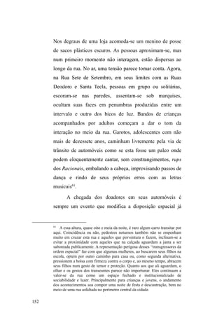 89 
anos. Em seguida o pai, que era caminhoneiro, faleceu em 
um acidente, o quHIH]FRPTXH'XHQGHHRLUPmR³FDtVVHP 
QD UXD´37. A mãe casou-se novamente, vendeu a casa e 
passou a residir com o companheiro no bairro Getúlio 
Vargas. 
Em uma noite fria de junho, conversávamos numa 
parte escura do parque D.A.Z. eu, Duende e meu irmão, que 
excepcionalmente esta noite me acompanhara na pesquisa. 
Duende fez comentários positivos sobre a relação pacífica e 
amigável entre meu irmão e eu, pois em momentos de 
descontração, ríamos das quedas cômicas sofridas por 
alguns skatistas que circulavam pela pista de skate do 
SDUTXH QDTXHOD QRLWH 'XHQGH HQWmR ODPHQWD QmR WHU ³VH 
DFHUWDGR´FRPRLUPmRHQRVFRQWDTXHDPmHGLIHUHQFLDRV 
filhos e os trata de forma desigual, ajudando e preocupando-se 
com os outros sob a justificativa de que seus irmãos não 
têm sequer a metade do que ele tem na rua ± referindo-se ao 
trabalho garantido de guardador de carros. Apesar dos 
inúmeros conflitos pretéritos com os irmãos, Duende afirma 
que ³QXQFDWLYHUDPFRUDJHPGHPHGDUXPDIDFDGDSRUTXH 
pWXGRGRPHVPRVDQJXH´ 
Uma trajetória marcadamente institucional é tecida 
por Eliseu, jovem de 25 anos, negro, cabelo levemente 
encrespado, estatura mediana, rosto esguio e um corpo 
magro que transpassa fragilidade. Com uma fala mansa e 
37 Tive a oportunidade de conhecer e conversar com os dois irmãos, mas 
eles haviam rompido relações e não podiam ouvir falar um do outro. Duende 
foi mais aberto ao diálogo e seu irmão apareceu pouquíssimas vezes durante 
a pesquisa. 
 